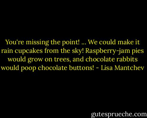 You're missing the point! ... We could make it rain cupcakes from the sky! Raspberry-jam pies would grow on trees, and chocolate rabbits would poop chocolate buttons! - Lisa Mantchev