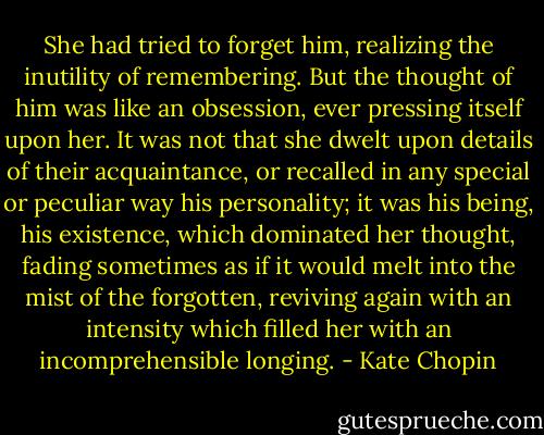 She had tried to forget him, realizing the inutility of remembering. But the thought of him was like an obsession, ever pressing itself upon her. It was not that she dwelt upon details of their acquaintance, or recalled in any special or peculiar way his personality; it was his being, his existence, which dominated her thought, fading sometimes as if it would melt into the mist of the forgotten, reviving again with an intensity which filled her with an incomprehensible longing. - Kate Chopin
