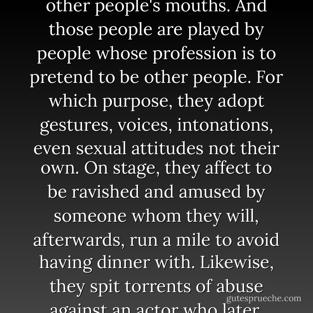 And it's a preference, a long-held preference, what you might call a 'habit of mind'—putting words into other people's mouths. And those people are played by people whose profession is to pretend to be other people. For which purpose, they adopt gestures, voices, intonations, even sexual attitudes not their own. On stage, they affect to be ravished and amused by someone whom they will, afterwards, run a mile to avoid having dinner with. Likewise, they spit torrents of abuse against an actor who later, later, in the softness of the night, they will share their bed with. - David Hare