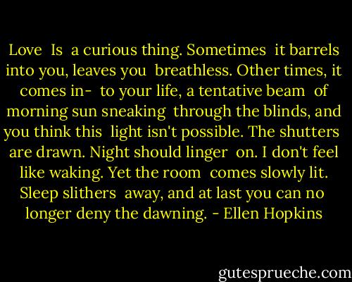 Love<br /><br />Is<br /> a curious thing. Sometimes<br /> it barrels into you, leaves you<br /> breathless. Other times, it comes<br />in-<br /> to your life, a tentative beam<br /> of morning sun sneaking<br /> through the blinds, and you think<br />this<br /> light isn't possible. The shutters<br /> are drawn. Night should linger<br /> on. I don't feel like waking. Yet the<br />room<br /> comes slowly lit. Sleep slithers<br /> away, and at last you can no<br /> longer deny the dawning. - Ellen Hopkins