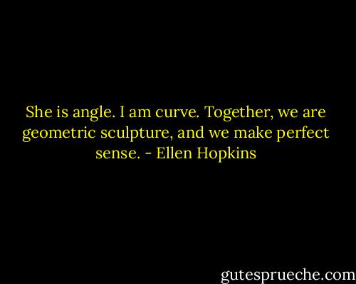 She is angle. I am<br />curve. Together, we are geometric<br />sculpture, and we make perfect sense. - Ellen Hopkins