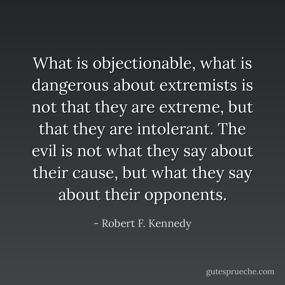 What is objectionable, what is dangerous about extremists is not that they are extreme, but that they are intolerant. The evil is not what they say about their cause, but what they say about their opponents. - Robert F. Kennedy