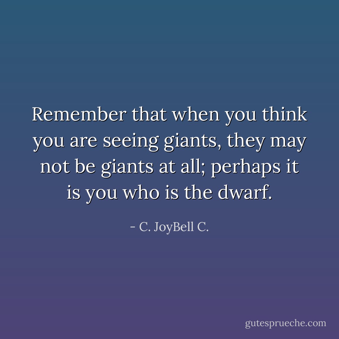 Remember that when you think you are seeing giants, they may not be giants at all; perhaps it is you who is the dwarf. - C. JoyBell C.