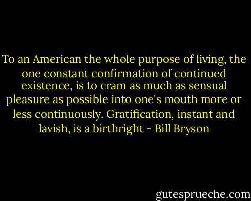 To an American the whole purpose of living, the one constant confirmation of continued existence, is to cram as much as sensual pleasure as possible into one's mouth more or less continuously. Gratification, instant and lavish, is a birthright - Bill Bryson