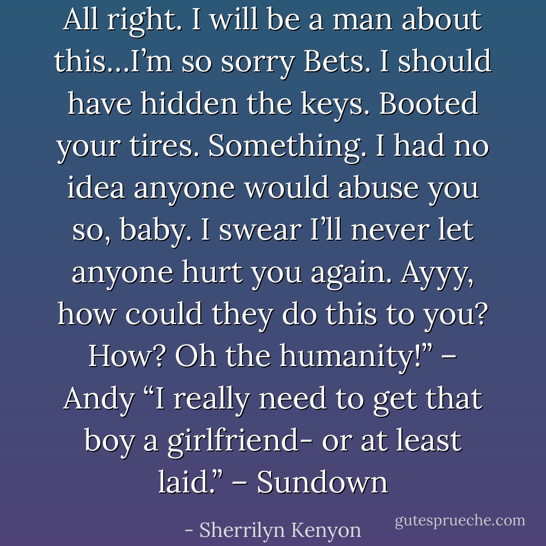 All right. I will be a man about this…I’m so sorry Bets. I should have hidden the keys. Booted your tires. Something. I had no idea anyone would abuse you so, baby. I swear I’ll never let anyone hurt you again. Ayyy, how could they do this to you? How? Oh the humanity!” – Andy<br />“I really need to get that boy a girlfriend- or at least laid.” – Sundown - Sherrilyn Kenyon