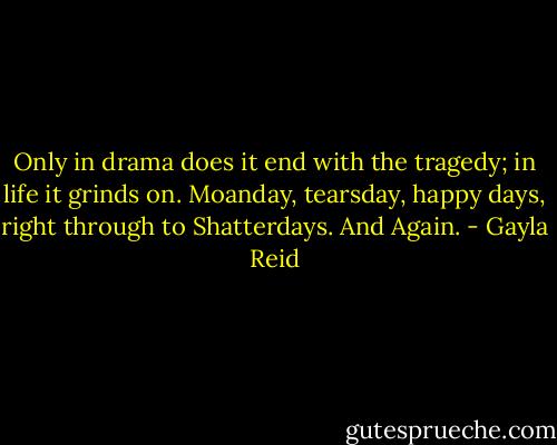 Only in drama does it end with the tragedy; in life it grinds on. Moanday, tearsday, happy days, right through to Shatterdays. And Again. - Gayla Reid