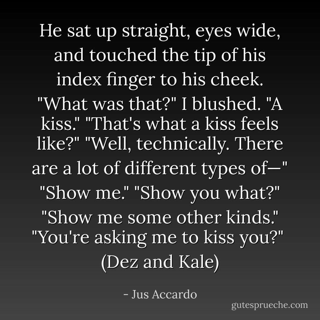 He sat up straight, eyes wide, and touched the tip of his index finger to his cheek. "What was that?"<br />I blushed. "A kiss."<br />"That's what a kiss feels like?"<br />"Well, technically. There are a lot of different types of—"<br />"Show me."<br />"Show you what?"<br />"Show me some other kinds."<br />"You're asking me to kiss you?"<br /><br />(Dez and Kale) - Jus Accardo