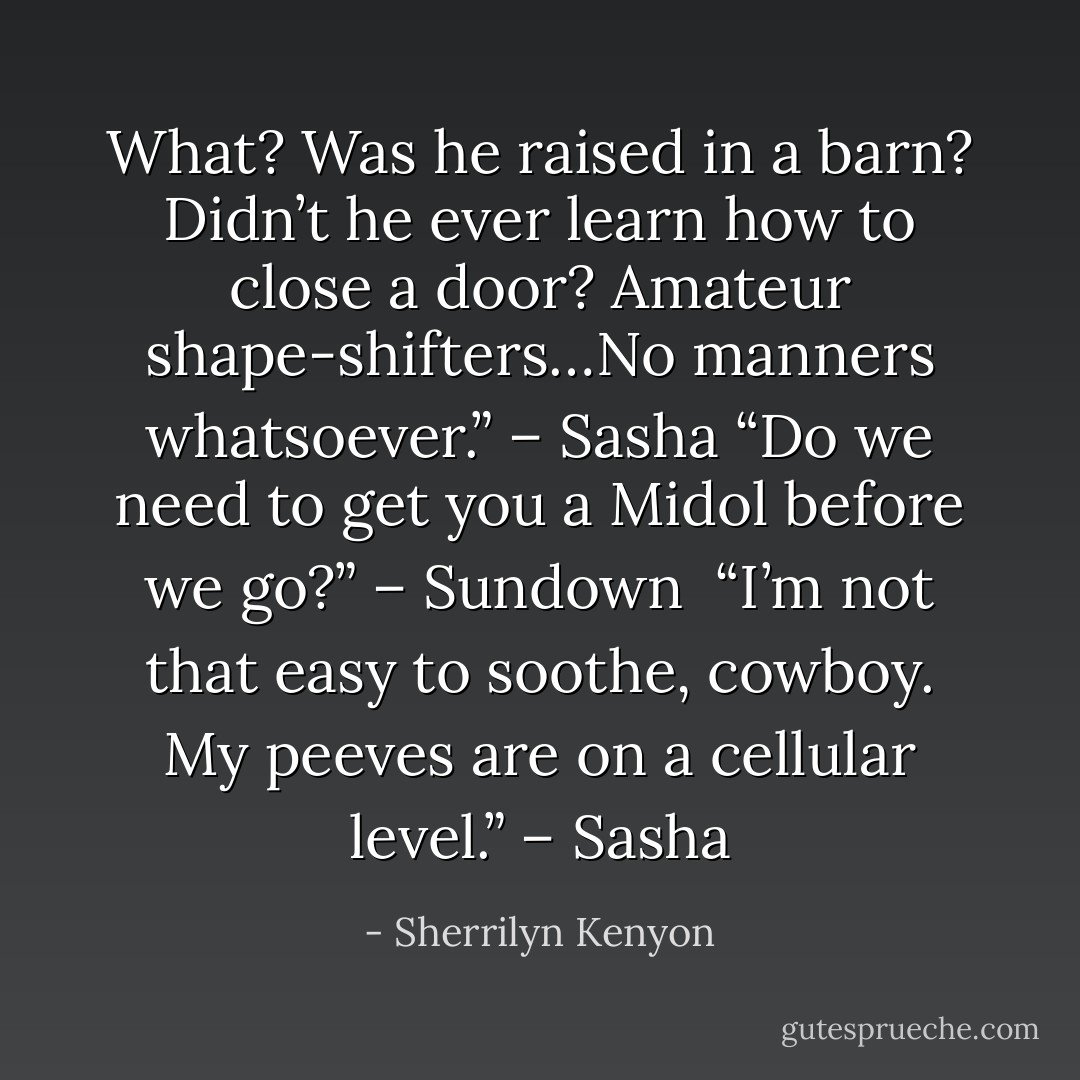 What? Was he raised in a barn? Didn’t he ever learn how to close a door? Amateur shape-shifters…No manners whatsoever.” – Sasha<br />“Do we need to get you a Midol before we go?” – Sundown <br />“I’m not that easy to soothe, cowboy. My peeves are on a cellular level.” – Sasha - Sherrilyn Kenyon