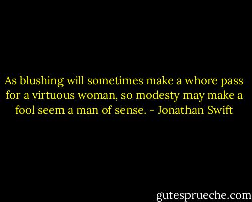 As blushing will sometimes make a whore pass for a virtuous woman, so modesty may make a fool seem a man of sense. - Jonathan Swift