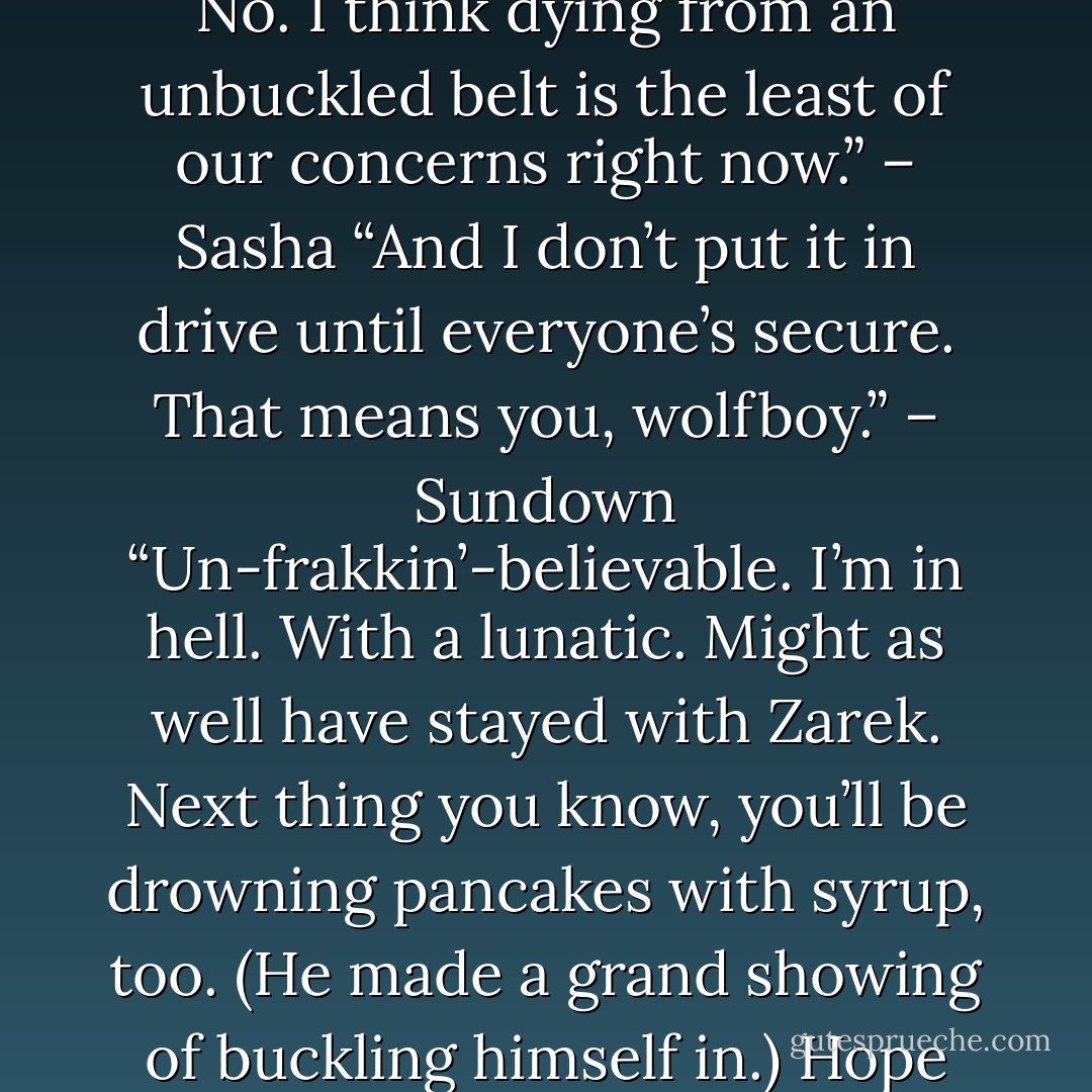 Really? Is there anyone here one hundred percent human? No. I think dying from an unbuckled belt is the least of our concerns right now.” – Sasha<br />“And I don’t put it in drive until everyone’s secure. That means you, wolfboy.” – Sundown<br />“Un-frakkin’-believable. I’m in hell. With a lunatic. Might as well have stayed with Zarek. Next thing you know, you’ll be drowning pancakes with syrup, too. (He made a grand showing of buckling himself in.) Hope you get fleas.” – Sasha - Sherrilyn Kenyon