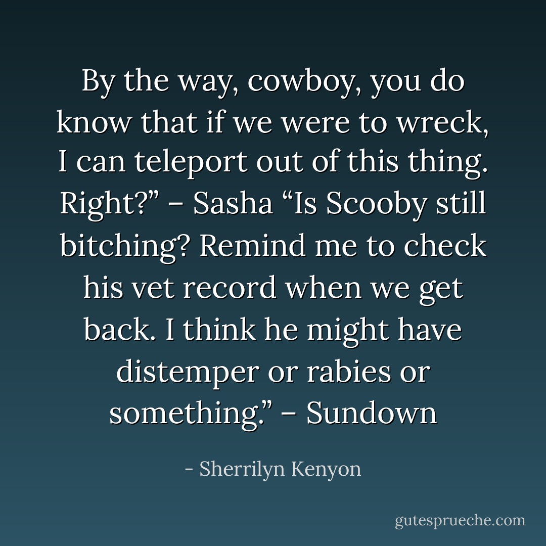 By the way, cowboy, you do know that if we were to wreck, I can teleport out of this thing. Right?” – Sasha<br />“Is Scooby still bitching? Remind me to check his vet record when we get back. I think he might have distemper or rabies or something.” – Sundown - Sherrilyn Kenyon