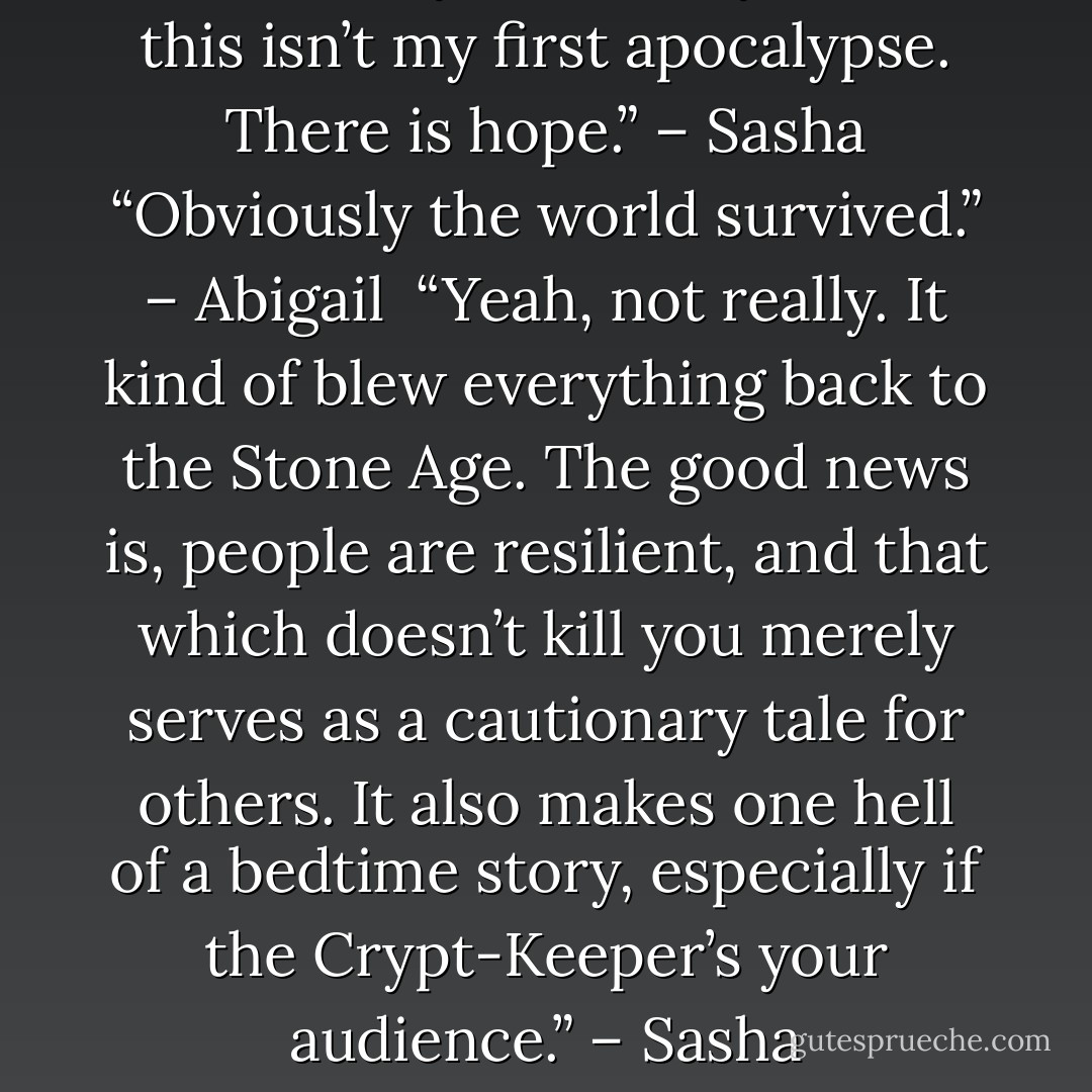 If it makes you feel any better, this isn’t my first apocalypse. There is hope.” – Sasha<br />“Obviously the world survived.” – Abigail <br />“Yeah, not really. It kind of blew everything back to the Stone Age. The good news is, people are resilient, and that which doesn’t kill you merely serves as a cautionary tale for others. It also makes one hell of a bedtime story, especially if the Crypt-Keeper’s your audience.” – Sasha - Sherrilyn Kenyon