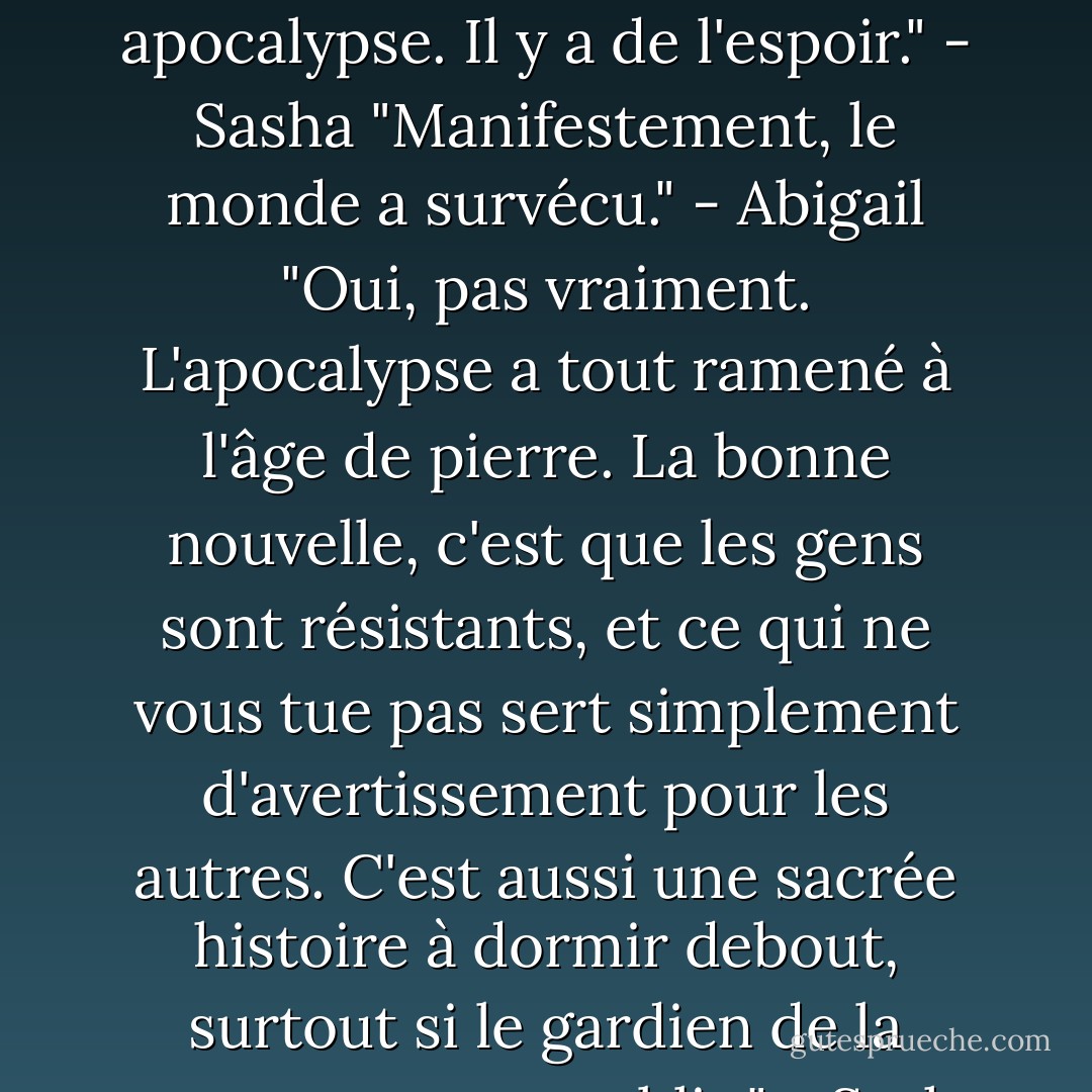 Si cela peut vous rassurer, ce n'est pas ma première apocalypse. Il y a de l'espoir." - Sasha<br />"Manifestement, le monde a survécu." - Abigail<br />"Oui, pas vraiment. L'apocalypse a tout ramené à l'âge de pierre. La bonne nouvelle, c'est que les gens sont résistants, et ce qui ne vous tue pas sert simplement d'avertissement pour les autres. C'est aussi une sacrée histoire à dormir debout, surtout si le gardien de la crypte est votre public." - Sasha - Sherrilyn Kenyon