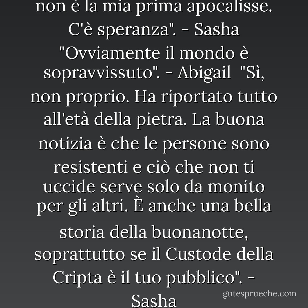 Se ti fa sentire meglio, questa non è la mia prima apocalisse. C'è speranza". - Sasha<br />"Ovviamente il mondo è sopravvissuto". - Abigail <br />"Sì, non proprio. Ha riportato tutto all'età della pietra. La buona notizia è che le persone sono resistenti e ciò che non ti uccide serve solo da monito per gli altri. È anche una bella storia della buonanotte, soprattutto se il Custode della Cripta è il tuo pubblico". - Sasha - Sherrilyn Kenyon