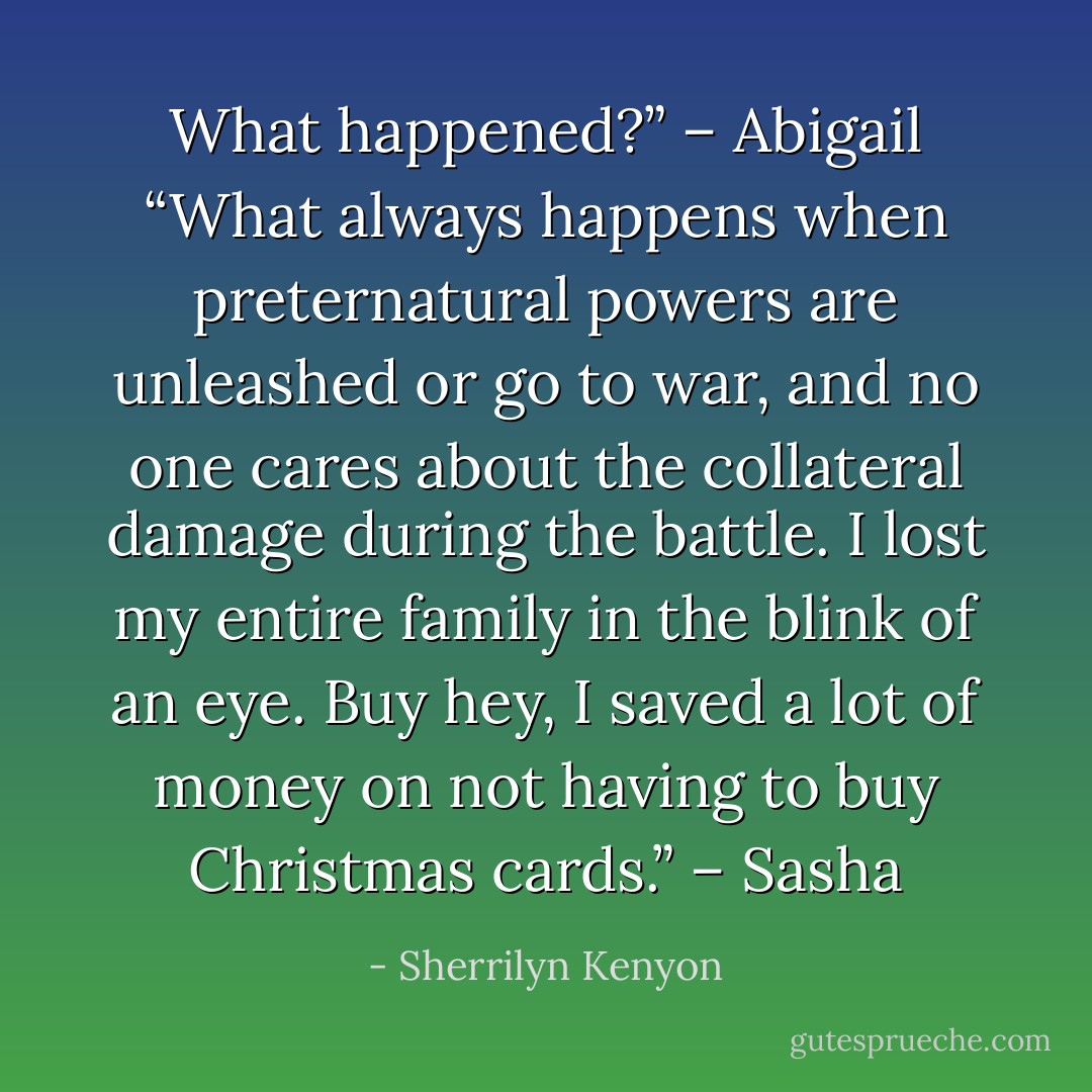 What happened?” – Abigail<br />“What always happens when preternatural powers are unleashed or go to war, and no one cares about the collateral damage during the battle. I lost my entire family in the blink of an eye. Buy hey, I saved a lot of money on not having to buy Christmas cards.” – Sasha - Sherrilyn Kenyon
