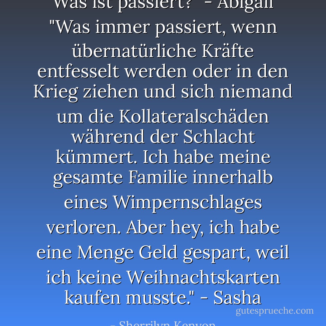 Was ist passiert?" - Abigail<br />"Was immer passiert, wenn übernatürliche Kräfte entfesselt werden oder in den Krieg ziehen und sich niemand um die Kollateralschäden während der Schlacht kümmert. Ich habe meine gesamte Familie innerhalb eines Wimpernschlages verloren. Aber hey, ich habe eine Menge Geld gespart, weil ich keine Weihnachtskarten kaufen musste." - Sasha - Sherrilyn Kenyon<