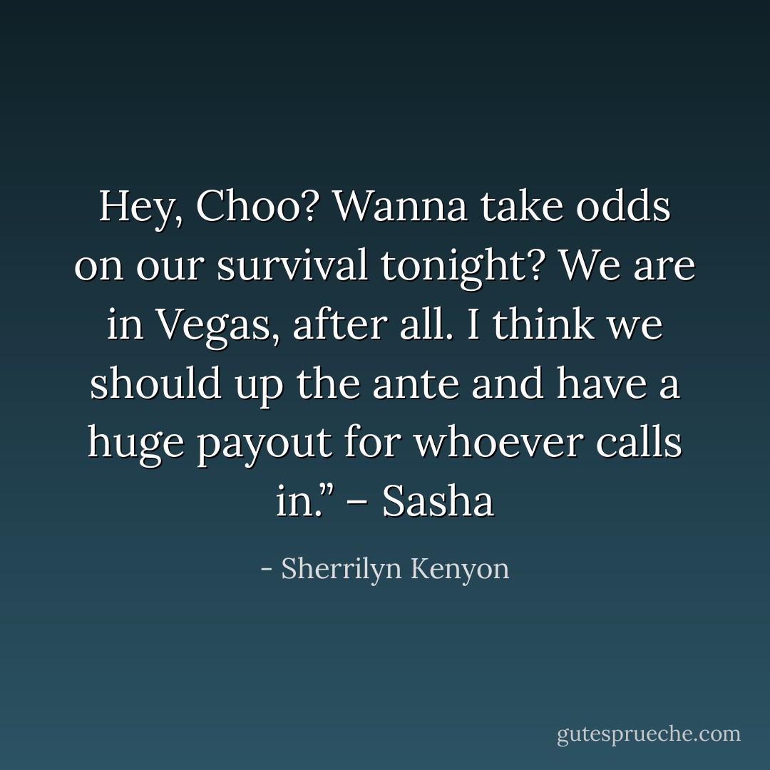 Hey, Choo? Wanna take odds on our survival tonight? We are in Vegas, after all. I think we should up the ante and have a huge payout for whoever calls in.” – Sasha - Sherrilyn Kenyon