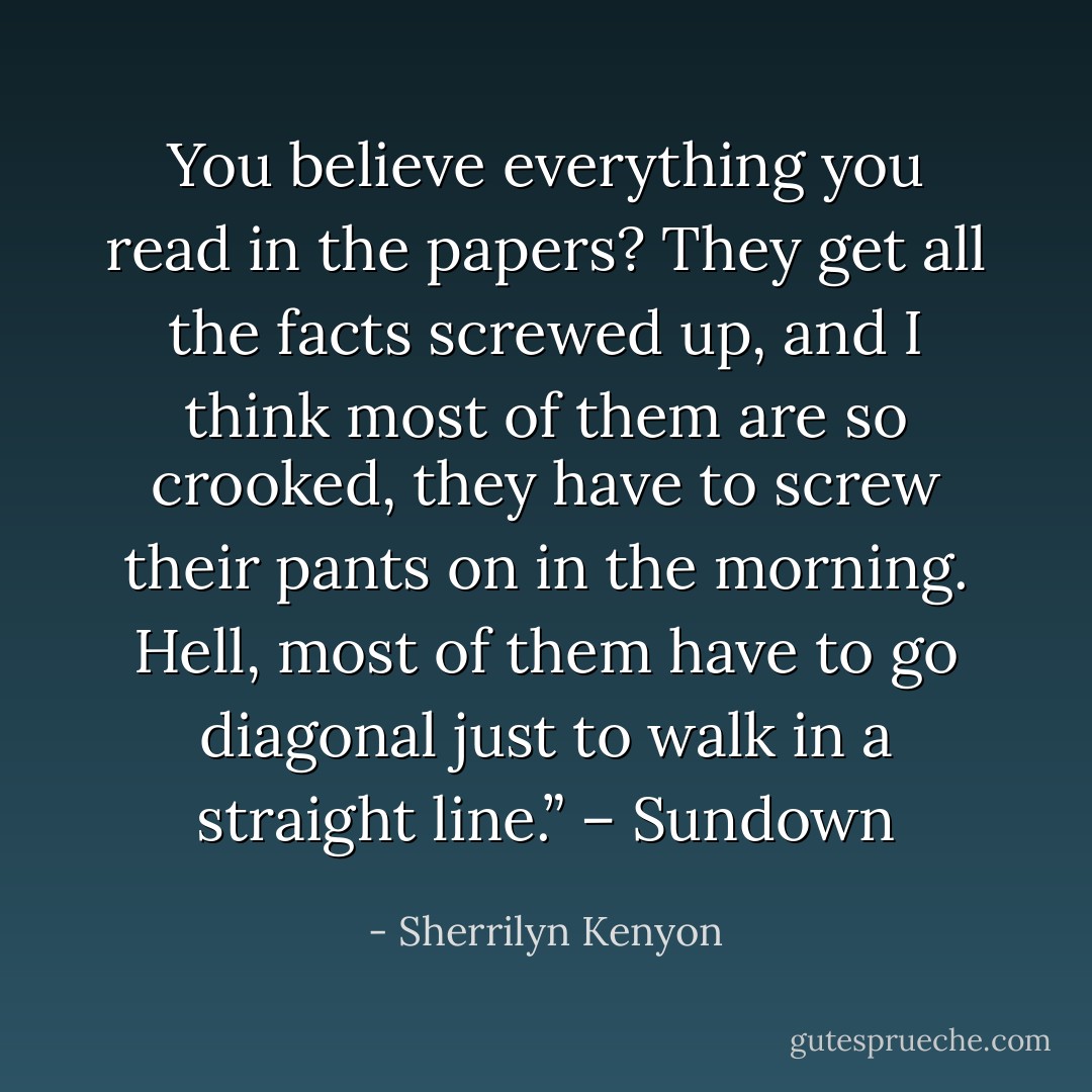 You believe everything you read in the papers? They get all the facts screwed up, and I think most of them are so crooked, they have to screw their pants on in the morning. Hell, most of them have to go diagonal just to walk in a straight line.” – Sundown - Sherrilyn Kenyon