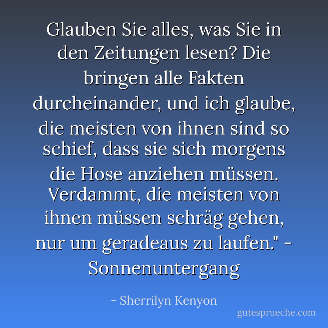 Glauben Sie alles, was Sie in den Zeitungen lesen? Die bringen alle Fakten durcheinander, und ich glaube, die meisten von ihnen sind so schief, dass sie sich morgens die Hose anziehen müssen. Verdammt, die meisten von ihnen müssen schräg gehen, nur um geradeaus zu laufen." - Sonnenuntergang - Sherrilyn Kenyon<