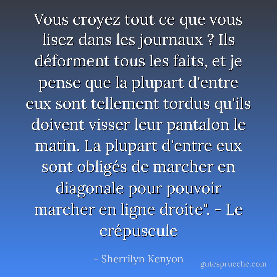 Vous croyez tout ce que vous lisez dans les journaux ? Ils déforment tous les faits, et je pense que la plupart d'entre eux sont tellement tordus qu'ils doivent visser leur pantalon le matin. La plupart d'entre eux sont obligés de marcher en diagonale pour pouvoir marcher en ligne droite". - Le crépuscule - Sherrilyn Kenyon