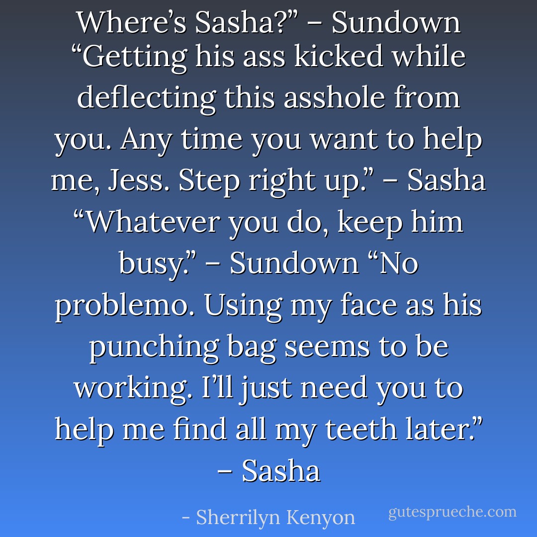 Where’s Sasha?” – Sundown<br />“Getting his ass kicked while deflecting this asshole from you. Any time you want to help me, Jess. Step right up.” – Sasha<br />“Whatever you do, keep him busy.” – Sundown<br />“No problemo. Using my face as his punching bag seems to be working. I’ll just need you to help me find all my teeth later.” – Sasha - Sherrilyn Kenyon