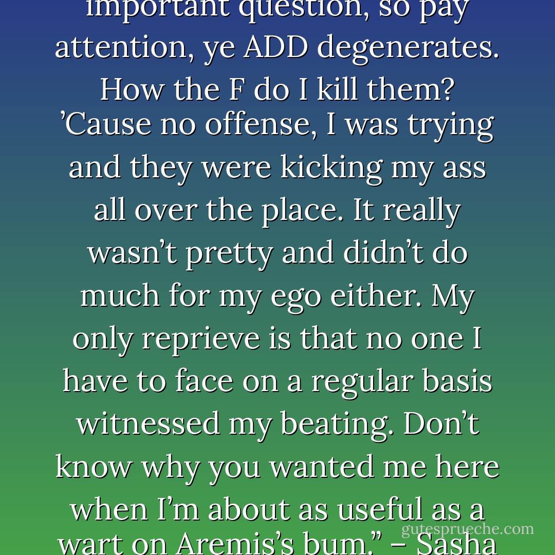 Point taken there. Now, the important question, so pay attention, ye ADD degenerates. How the F do I kill them? ’Cause no offense, I was trying and they were kicking my ass all over the place. It really wasn’t pretty and didn’t do much for my ego either. My only reprieve is that no one I have to face on a regular basis witnessed my beating. Don’t know why you wanted me here when I’m about as useful as a wart on Aremis’s bum.” – Sasha - Sherrilyn Kenyon