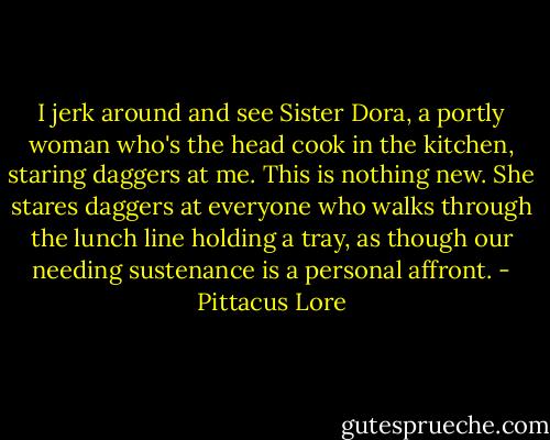 I jerk around and see Sister Dora, a portly woman who's the head cook in the kitchen, staring daggers at me. This is nothing new. She stares daggers at everyone who walks through the lunch line holding a tray, as though our needing sustenance is a personal affront. - Pittacus Lore