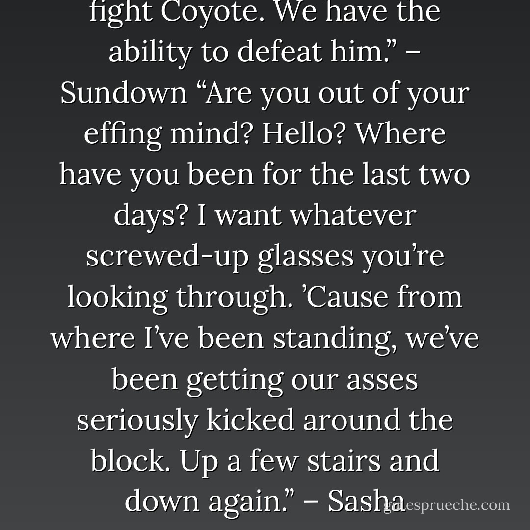 We don’t have to do this. I can fight Coyote. We have the ability to defeat him.” – Sundown<br />“Are you out of your effing mind? Hello? Where have you been for the last two days? I want whatever screwed-up glasses you’re looking through. ’Cause from where I’ve been standing, we’ve been getting our asses seriously kicked around the block. Up a few stairs and down again.” – Sasha - Sherrilyn Kenyon