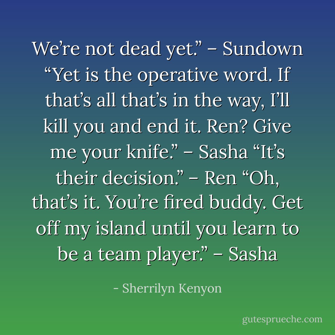 We’re not dead yet.” – Sundown<br />“Yet is the operative word. If that’s all that’s in the way, I’ll kill you and end it. Ren? Give me your knife.” – Sasha<br />“It’s their decision.” – Ren<br />“Oh, that’s it. You’re fired buddy. Get off my island until you learn to be a team player.” – Sasha - Sherrilyn Kenyon