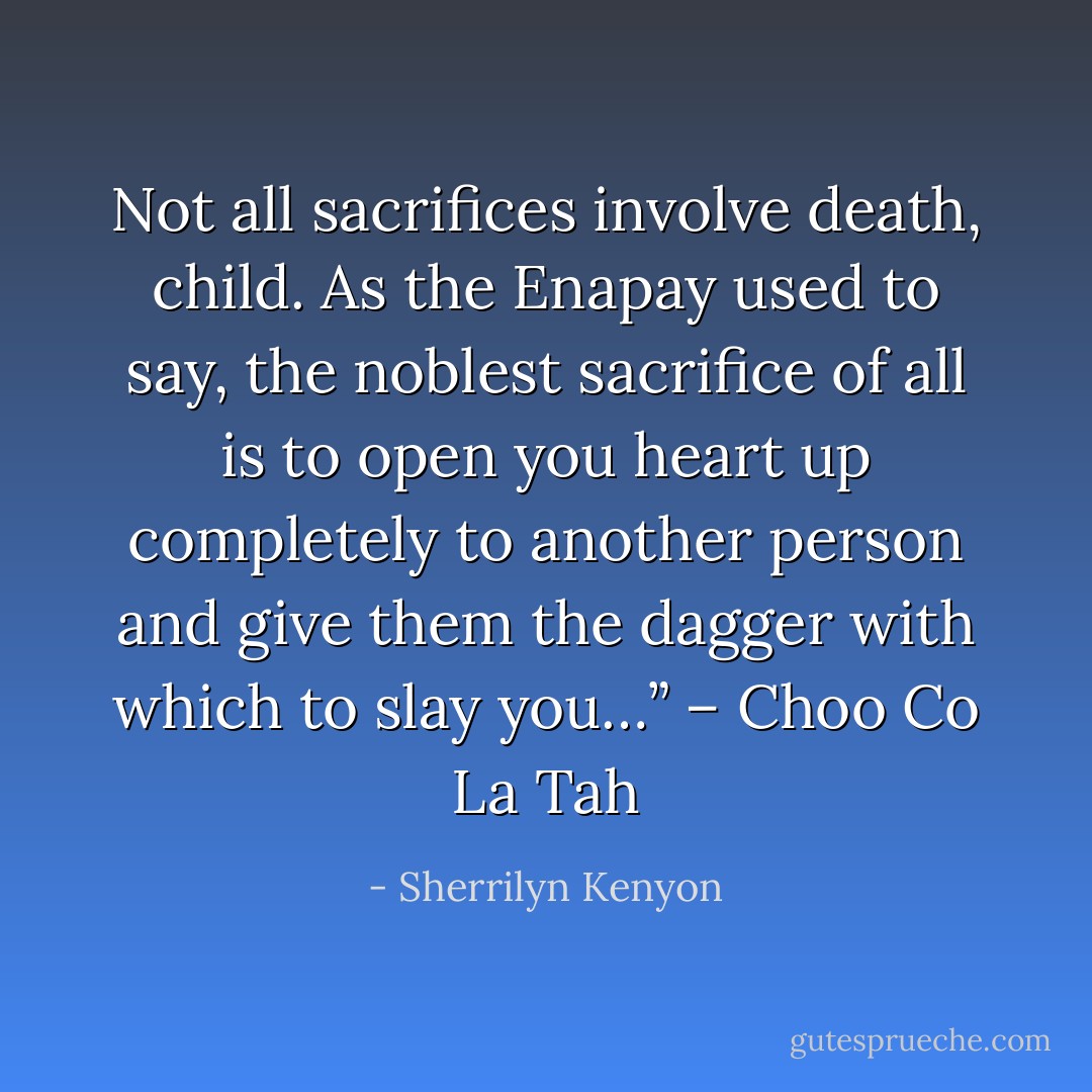 Not all sacrifices involve death, child. As the Enapay used to say, the noblest sacrifice of all is to open you heart up completely to another person and give them the dagger with which to slay you…” – Choo Co La Tah - Sherrilyn Kenyon