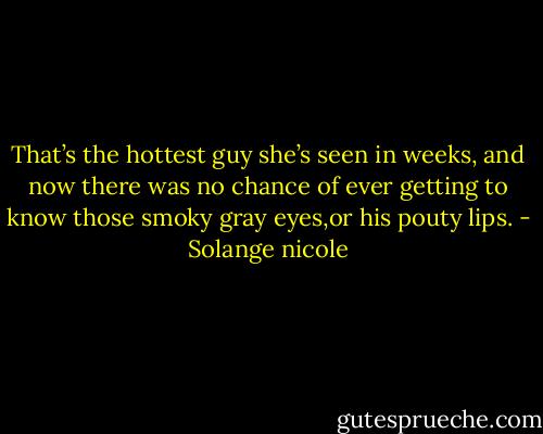 That’s the hottest guy she’s seen in weeks, and now there was no chance of ever getting to know those smoky gray eyes,or his pouty lips. - Solange nicole