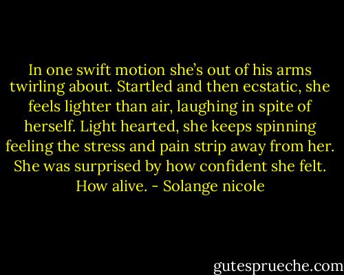 In one swift motion she’s out of his arms twirling about. Startled and then ecstatic, she feels lighter than air, laughing in spite of herself. Light hearted, she keeps spinning feeling the stress and pain strip away from her. She was surprised by how confident she felt. How alive. - Solange nicole
