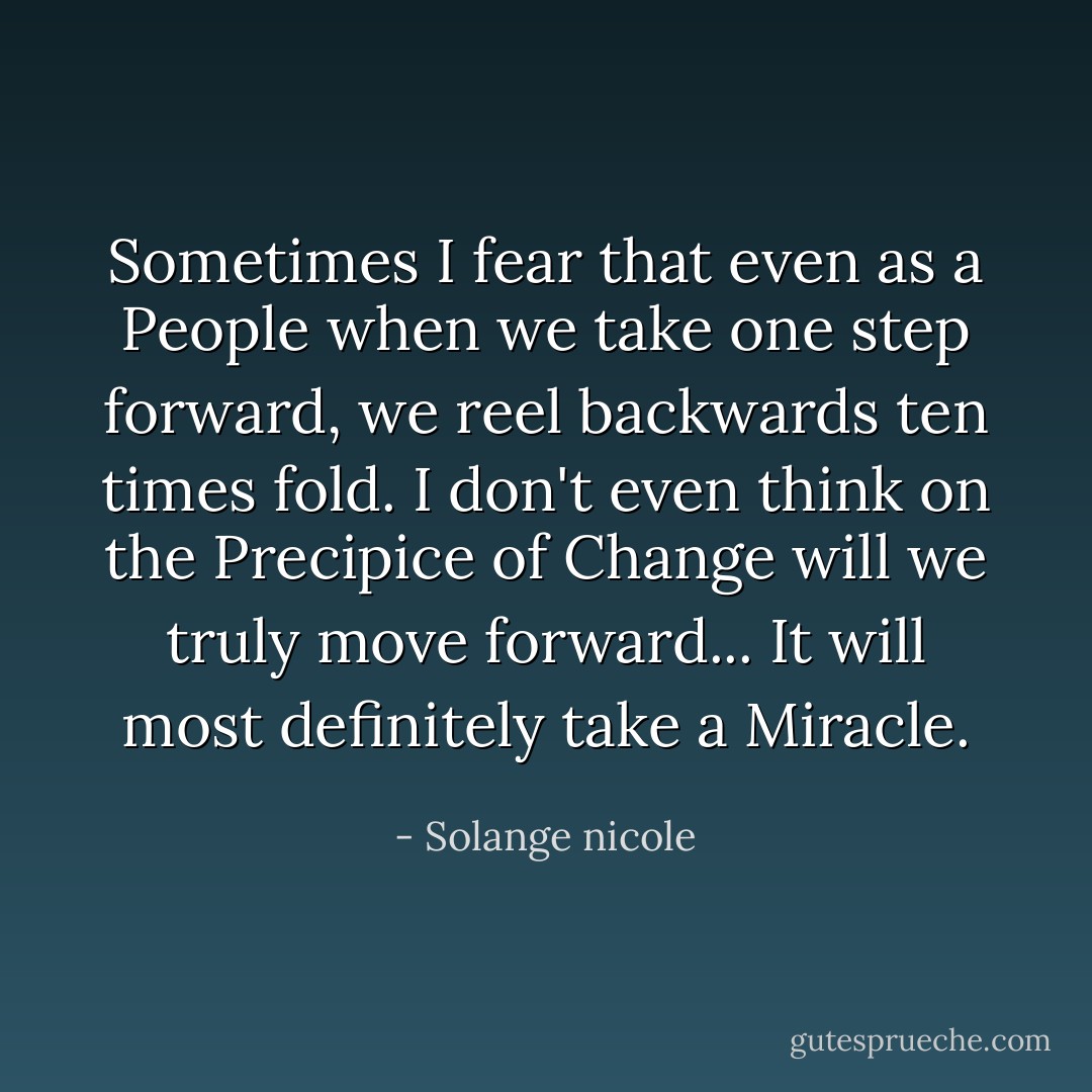 Sometimes I fear that even as a People when we take one step forward, we reel backwards ten times fold. I don't even think on the Precipice of Change will we truly move forward... It will most definitely take a Miracle. - Solange nicole