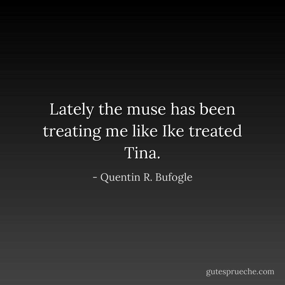 Lately the muse has been treating me like Ike treated Tina. - Quentin R. Bufogle