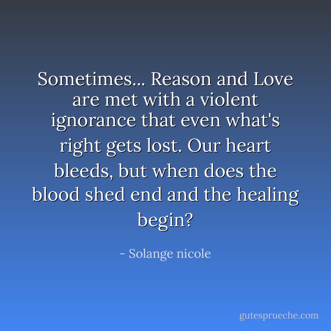 Sometimes... Reason and Love are met with a violent ignorance that even what's right gets lost. Our heart bleeds, but when does the blood shed end and the healing begin? - Solange nicole