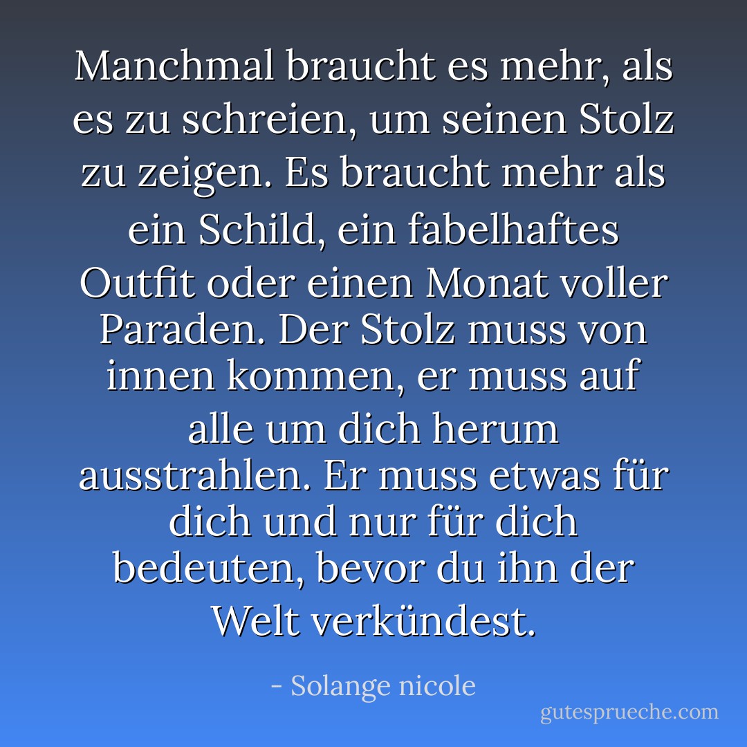 Manchmal braucht es mehr, als es zu schreien, um seinen Stolz zu zeigen. Es braucht mehr als ein Schild, ein fabelhaftes Outfit oder einen Monat voller Paraden. Der Stolz muss von innen kommen, er muss auf alle um dich herum ausstrahlen. Er muss etwas für dich und nur für dich bedeuten, bevor du ihn der Welt verkündest. - Solange nicole<