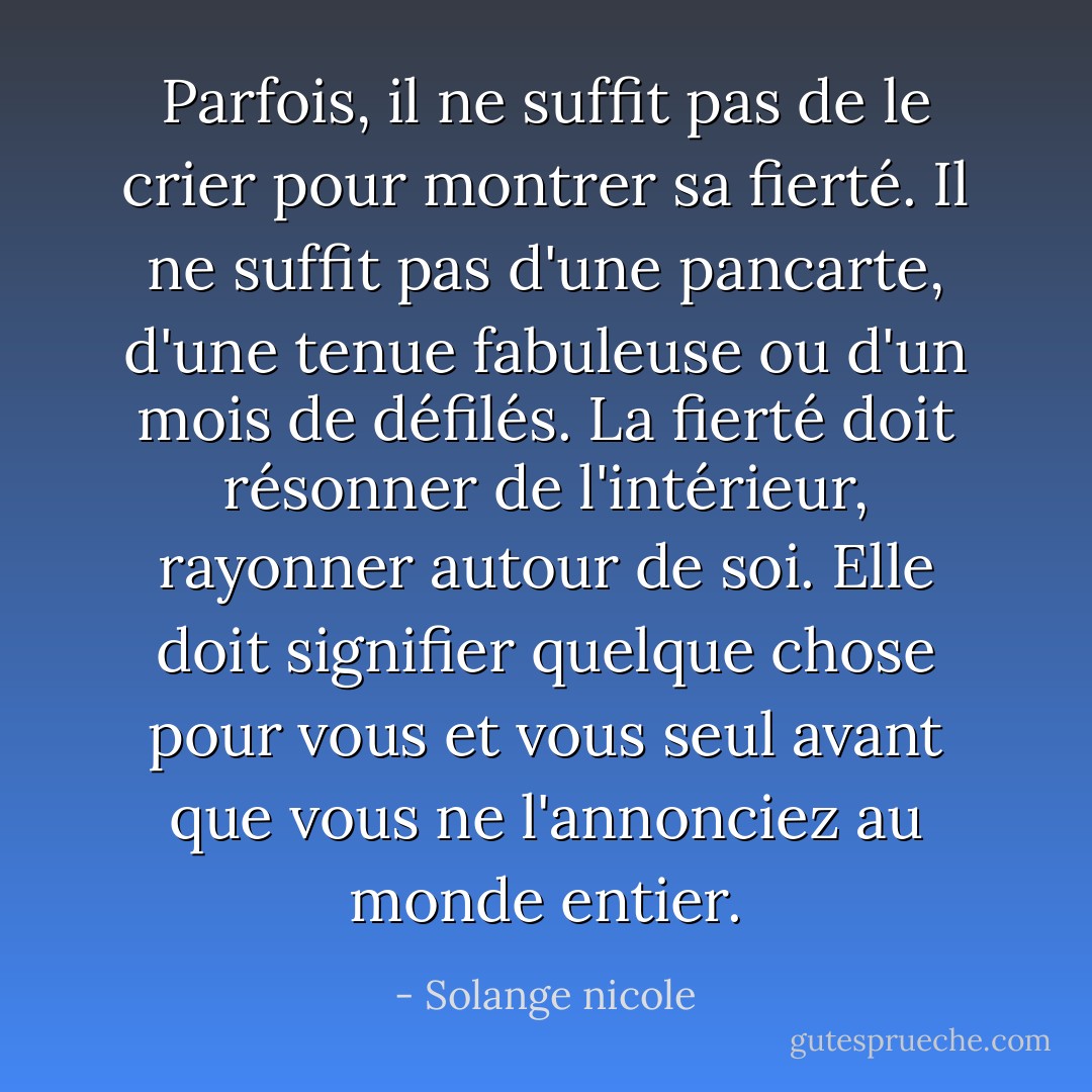 Parfois, il ne suffit pas de le crier pour montrer sa fierté. Il ne suffit pas d'une pancarte, d'une tenue fabuleuse ou d'un mois de défilés. La fierté doit résonner de l'intérieur, rayonner autour de soi. Elle doit signifier quelque chose pour vous et vous seul avant que vous ne l'annonciez au monde entier. - Solange nicole