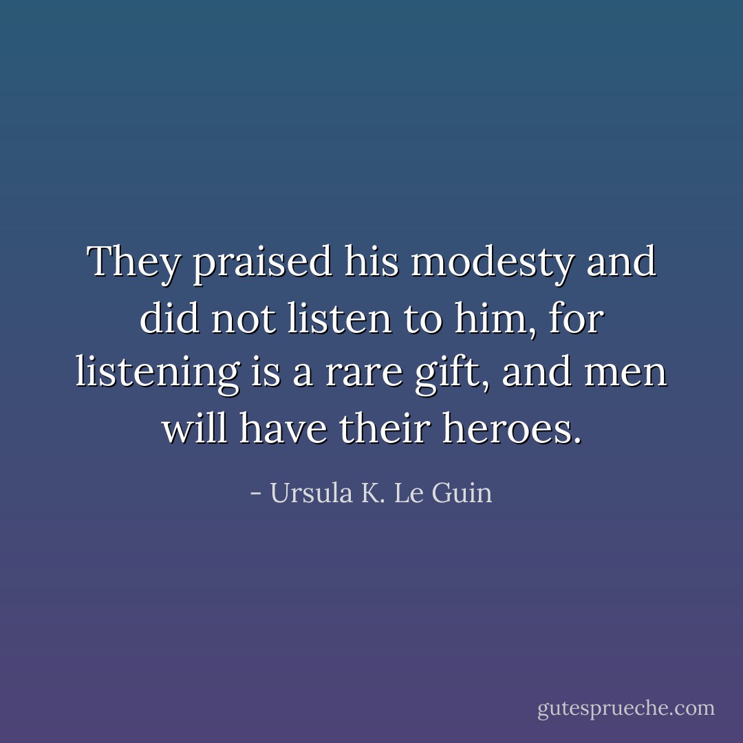 They praised his modesty and did not listen to him, for listening is a rare gift, and men will have their heroes. - Ursula K. Le Guin