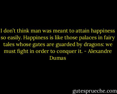 I don’t think man was meant to attain happiness so easily. Happiness is like those palaces in fairy tales whose gates are guarded by dragons: we must fight in order to conquer it. - Alexandre Dumas