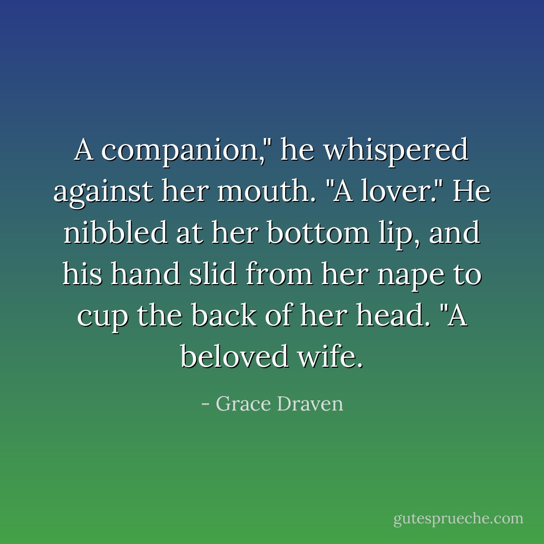 A companion," he whispered against her mouth. "A lover." He nibbled at her bottom lip, and his hand slid from her nape to cup the back of her head. "A beloved wife. - Grace Draven