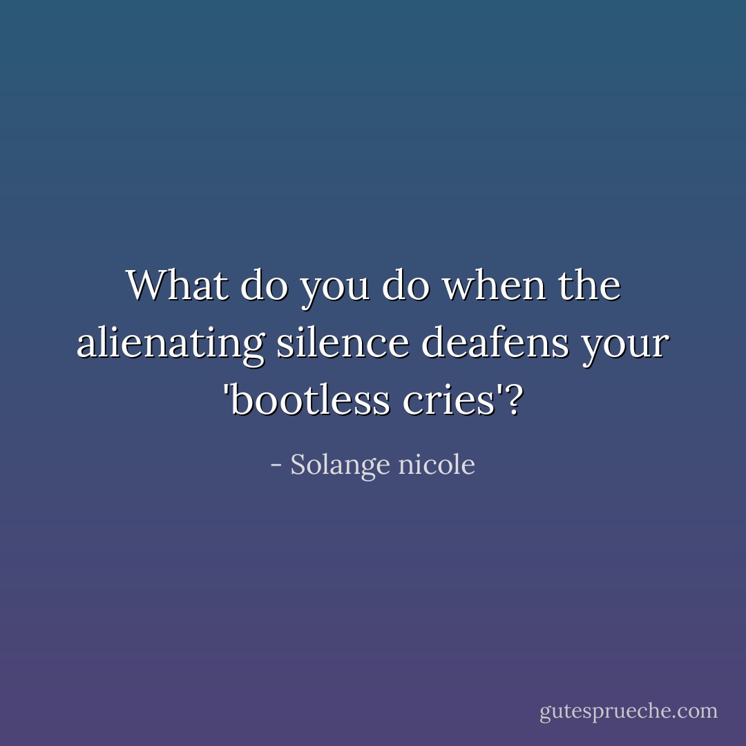 What do you do when the alienating silence deafens your 'bootless cries'? - Solange nicole