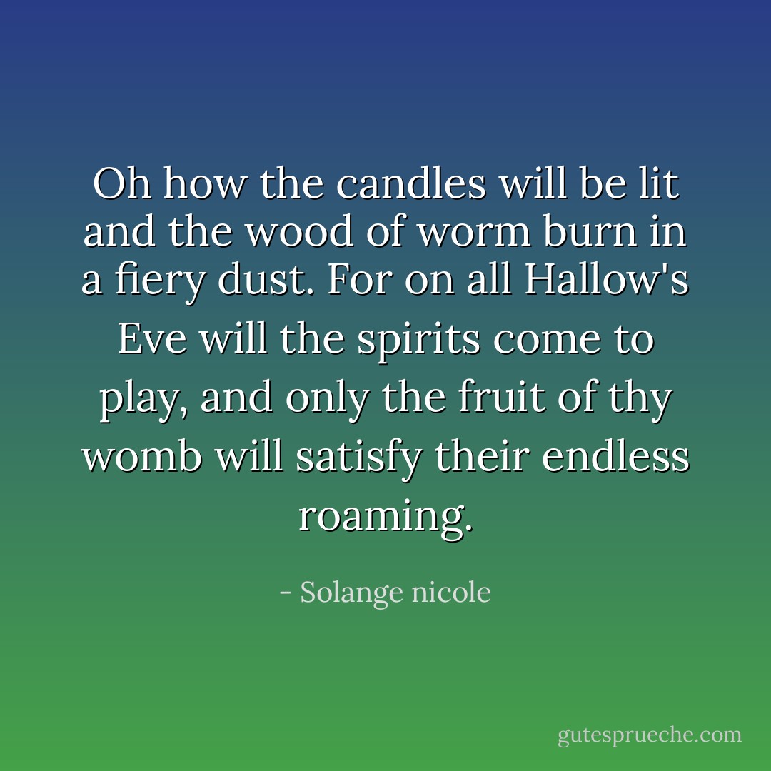 Oh how the candles will be lit and the wood of worm burn in a fiery dust. For on all Hallow's Eve will the spirits come to play, and only the fruit of thy womb will satisfy their endless roaming. - Solange nicole