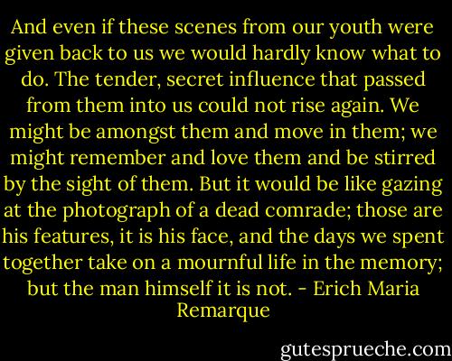 And even if these scenes from our youth were given back to us we would hardly know what to do. The tender, secret influence that passed from them into us could not rise again. We might be amongst them and move in them; we might remember and love them and be stirred by the sight of them. But it would be like gazing at the photograph of a dead comrade; those are his features, it is his face, and the days we spent together take on a mournful life in the memory; but the man himself it is not. - Erich Maria Remarque
