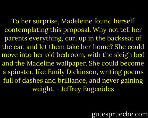 To her surprise, Madeleine found herself contemplating this proposal. Why not tell her parents everything, curl up in the backseat of the car, and let them take her home? She could move into her old bedroom, with the sleigh bed and the Madeline wallpaper. She could become a spinster, like Emily Dickinson, writing poems full of dashes and brilliance, and never gaining weight. - Jeffrey Eugenides