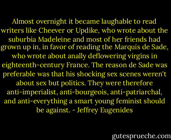 Almost overnight it became laughable to read writers like Cheever or Updike, who wrote about the suburbia Madeleine and most of her friends had grown up in, in favor of reading the Marquis de Sade, who wrote about anally deflowering virgins in eighteenth-century France. The reason de Sade was preferable was that his shocking sex scenes weren't about sex but politics. They were therefore anti-imperialist, anti-bourgeois, anti-patriarchal, and anti-everything a smart young feminist should be against. - Jeffrey Eugenides