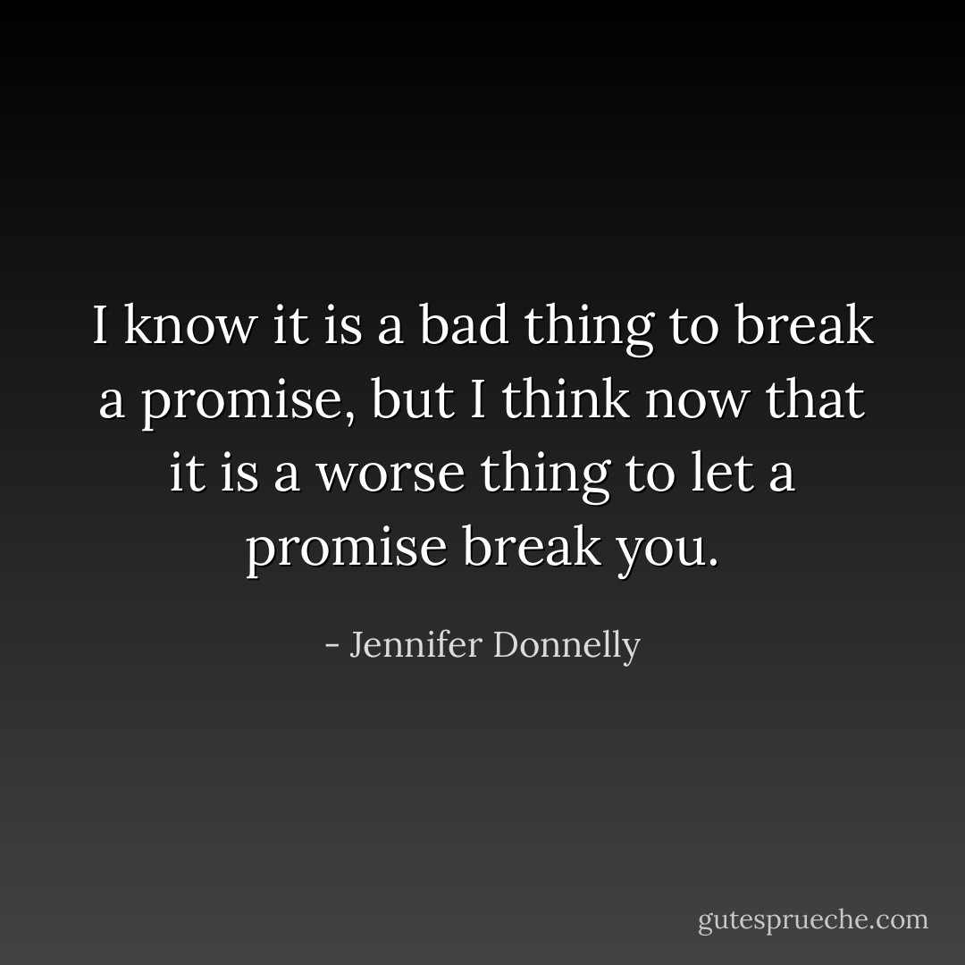 I know it is a bad thing to break a promise, but I think now that it is a worse thing to let a promise break you. - Jennifer Donnelly