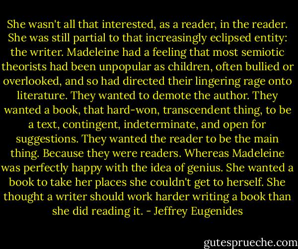 She wasn't all that interested, as a reader, in the reader. She was still partial to that increasingly eclipsed entity: the writer. Madeleine had a feeling that most semiotic theorists had been unpopular as children, often bullied or overlooked, and so had directed their lingering rage onto literature. They wanted to demote the author. They wanted a book, that hard-won, transcendent thing, to be a text, contingent, indeterminate, and open for suggestions. They wanted the reader to be the main thing. Because they were readers.<br />Whereas Madeleine was perfectly happy with the idea of genius. She wanted a book to take her places she couldn't get to herself. She thought a writer should work harder writing a book than she did reading it. - Jeffrey Eugenides
