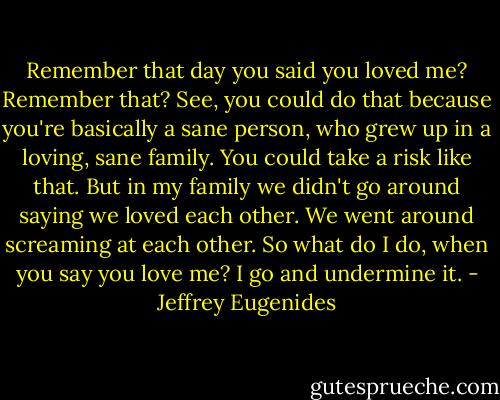 Remember that day you said you loved me? Remember that? See, you could do that because you're basically a sane person, who grew up in a loving, sane family. You could take a risk like that. But in my family we didn't go around saying we loved each other. We went around screaming at each other. So what do I do, when you say you love me? I go and undermine it. - Jeffrey Eugenides