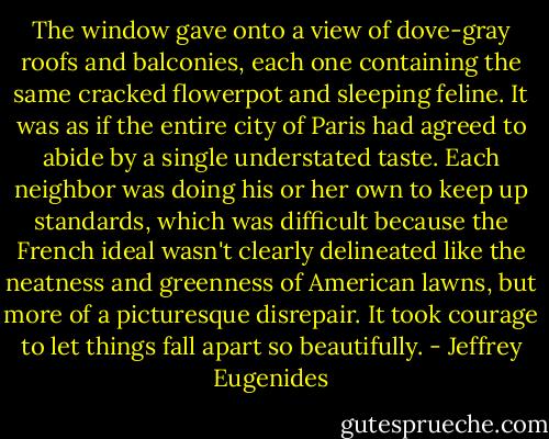 The window gave onto a view of dove-gray roofs and balconies, each one containing the same cracked flowerpot and sleeping feline. It was as if the entire city of Paris had agreed to abide by a single understated taste. Each neighbor was doing his or her own to keep up standards, which was difficult because the French ideal wasn't clearly delineated like the neatness and greenness of American lawns, but more of a picturesque disrepair. It took courage to let things fall apart so beautifully. - Jeffrey Eugenides
