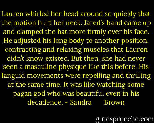 Lauren whirled her head around so quickly that the motion hurt her neck. Jared’s hand came up and clamped the hat more firmly over his face. He adjusted his long body to another position, contracting and relaxing muscles that Lauren didn’t know existed. But then, she had never seen a masculine physique like this before. His languid movements were repelling and thrilling at the same time. It was like watching some pagan god who was beautiful even in his decadence. - Sandra       Brown